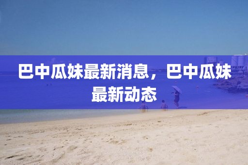 巴中瓜妹最新消息，巴中瓜妹最新動態(tài)