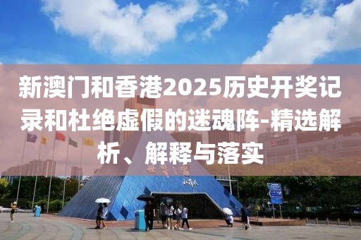 新澳門和香港2025歷史開獎(jiǎng)記錄和杜絕虛假的迷魂陣-精選解析、解釋與落實(shí)