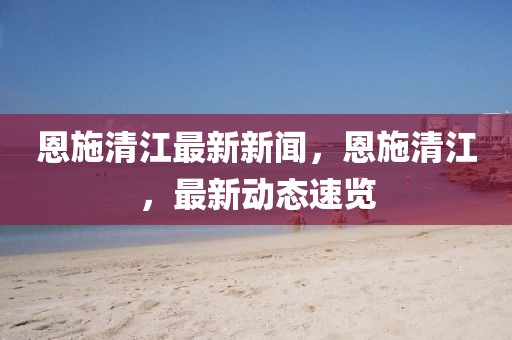 恩施清江最新新聞，恩施清江，最新動(dòng)態(tài)速覽