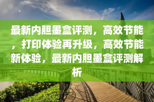 最新內(nèi)膽墨盒評(píng)測(cè)，高效節(jié)能，打印體驗(yàn)再升級(jí)，高效節(jié)能新體驗(yàn)，最新內(nèi)膽墨盒評(píng)測(cè)解析