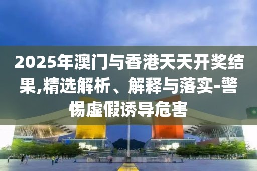 2025年澳門與香港天天開獎結(jié)果,精選解析、解釋與落實-警惕虛假誘導危害