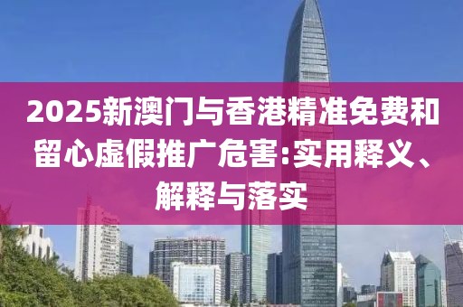 2025新澳門(mén)與香港精準(zhǔn)免費(fèi)和留心虛假推廣危害:實(shí)用釋義、解釋與落實(shí)