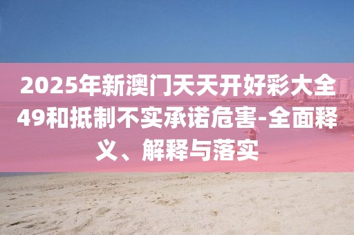 2025年新澳門天天開好彩大全49和抵制不實承諾危害-全面釋義、解釋與落實