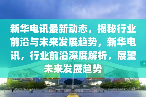 新華電訊最新動態(tài)，揭秘行業(yè)前沿與未來發(fā)展趨勢，新華電訊，行業(yè)前沿深度解析，展望未來發(fā)展趨勢