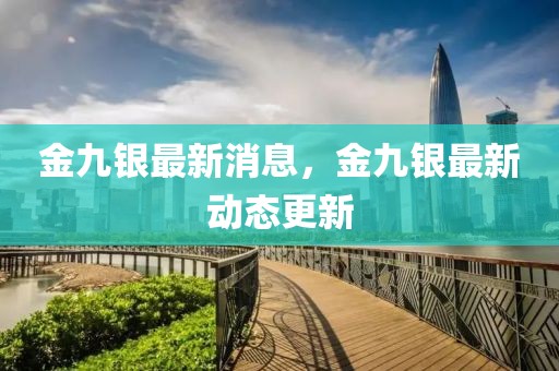 金九銀最新消息，金九銀最新動態(tài)更新
