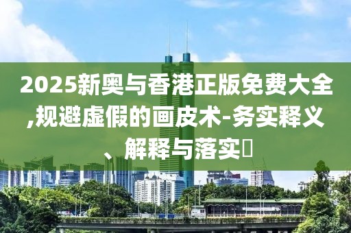 2025新奧與香港正版免費大全,規(guī)避虛假的畫皮術(shù)-務(wù)實釋義、解釋與落實?
