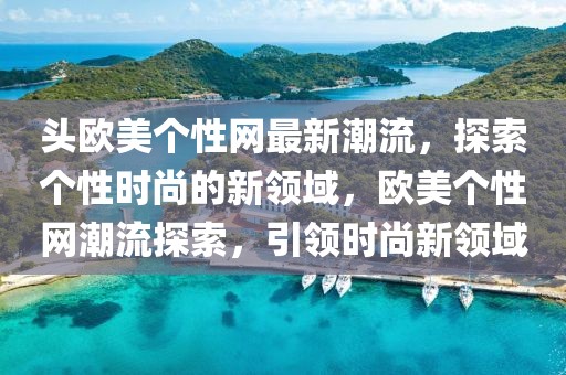 頭歐美個(gè)性網(wǎng)最新潮流，探索個(gè)性時(shí)尚的新領(lǐng)域，歐美個(gè)性網(wǎng)潮流探索，引領(lǐng)時(shí)尚新領(lǐng)域