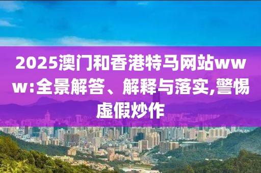 2025澳門和香港特馬網站www:全景解答、解釋與落實,警惕虛假炒作