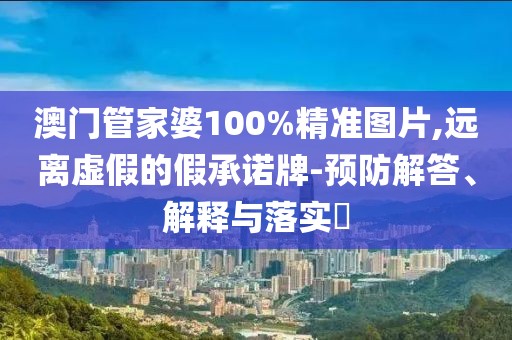 澳門管家婆100%精準圖片,遠離虛假的假承諾牌-預防解答、解釋與落實?