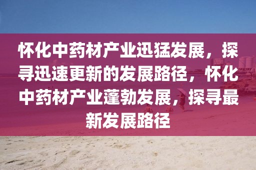 懷化中藥材產(chǎn)業(yè)迅猛發(fā)展，探尋迅速更新的發(fā)展路徑，懷化中藥材產(chǎn)業(yè)蓬勃發(fā)展，探尋最新發(fā)展路徑
