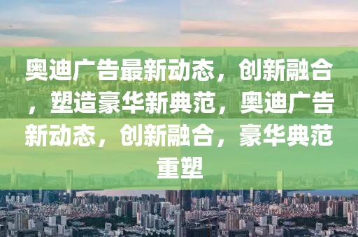 奧迪廣告最新動態(tài)，創(chuàng)新融合，塑造豪華新典范，奧迪廣告新動態(tài)，創(chuàng)新融合，豪華典范重塑
