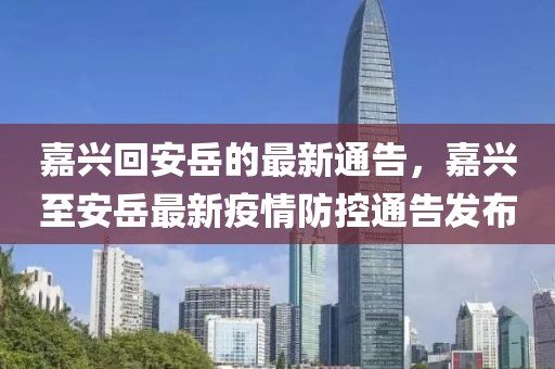 嘉興回安岳的最新通告，嘉興至安岳最新疫情防控通告發(fā)布