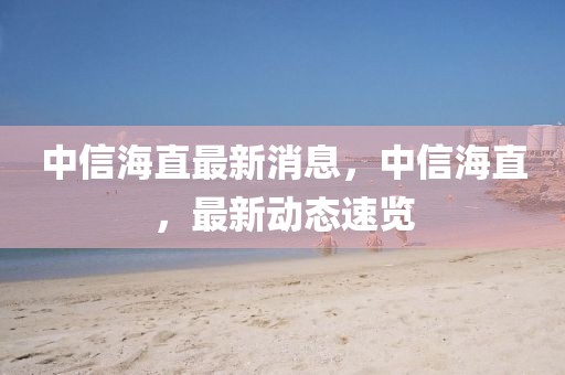 中信海直最新消息，中信海直，最新動(dòng)態(tài)速覽