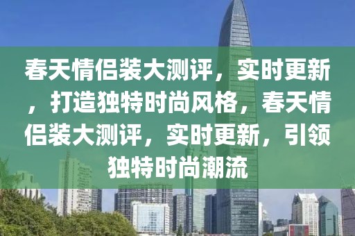 春天情侶裝大測(cè)評(píng)，實(shí)時(shí)更新，打造獨(dú)特時(shí)尚風(fēng)格，春天情侶裝大測(cè)評(píng)，實(shí)時(shí)更新，引領(lǐng)獨(dú)特時(shí)尚潮流