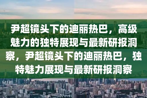 尹超鏡頭下的迪麗熱巴，高級魅力的獨特展現(xiàn)與最新研報洞察，尹超鏡頭下的迪麗熱巴，獨特魅力展現(xiàn)與最新研報洞察