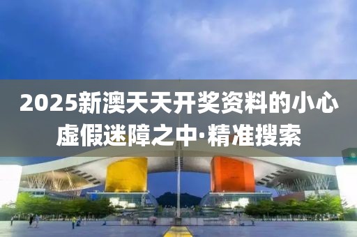 2025新澳天天開獎資料的小心虛假迷障之中·精準搜索