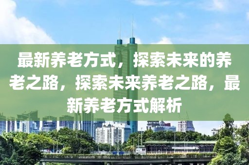 最新養(yǎng)老方式，探索未來的養(yǎng)老之路，探索未來養(yǎng)老之路，最新養(yǎng)老方式解析