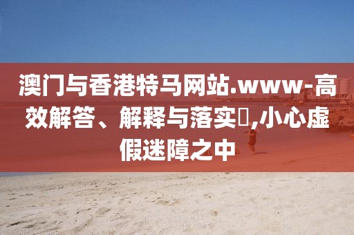 澳門與香港特馬網(wǎng)站.www-高效解答、解釋與落實(shí)?,小心虛假迷障之中