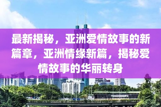 最新揭秘，亞洲愛(ài)情故事的新篇章，亞洲情緣新篇，揭秘愛(ài)情故事的華麗轉(zhuǎn)身