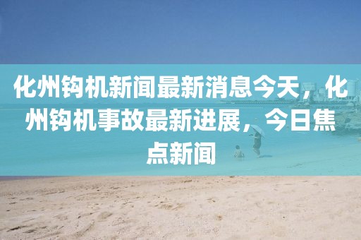 化州鉤機(jī)新聞最新消息今天，化州鉤機(jī)事故最新進(jìn)展，今日焦點(diǎn)新聞
