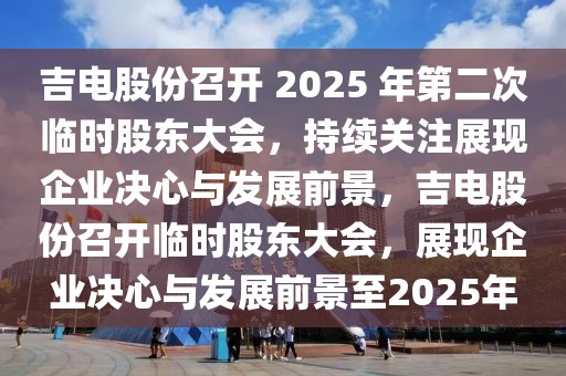 吉電股份召開(kāi) 2025 年第二次臨時(shí)股東大會(huì)，持續(xù)關(guān)注展現(xiàn)企業(yè)決心與發(fā)展前景，吉電股份召開(kāi)臨時(shí)股東大會(huì)，展現(xiàn)企業(yè)決心與發(fā)展前景至2025年