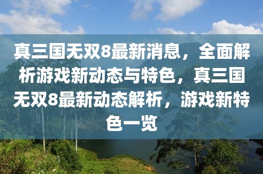 真三國無雙8最新消息，全面解析游戲新動態(tài)與特色，真三國無雙8最新動態(tài)解析，游戲新特色一覽