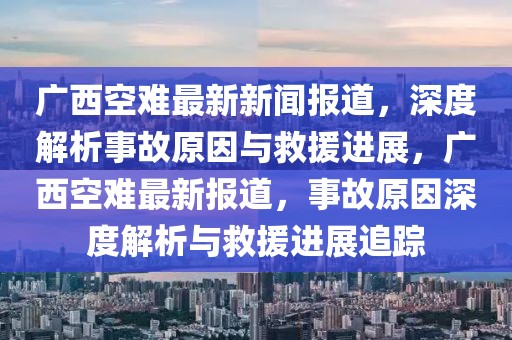 廣西空難最新新聞報道，深度解析事故原因與救援進展，廣西空難最新報道，事故原因深度解析與救援進展追蹤