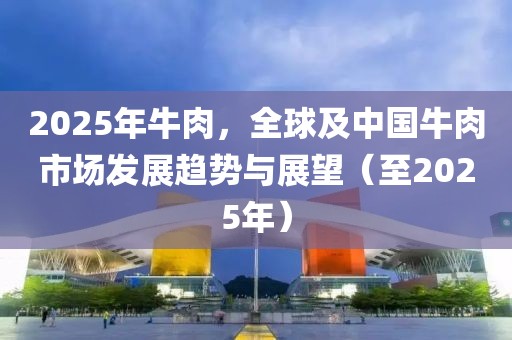 2025年牛肉，全球及中國牛肉市場發(fā)展趨勢與展望（至2025年）