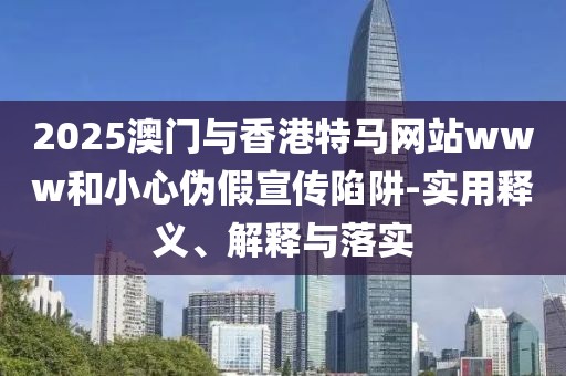 2025澳門與香港特馬網(wǎng)站www和小心偽假宣傳陷阱-實用釋義、解釋與落實