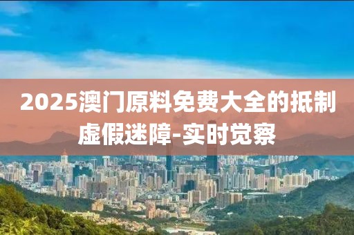 2025澳門原料免費(fèi)大全的抵制虛假迷障-實(shí)時(shí)覺(jué)察