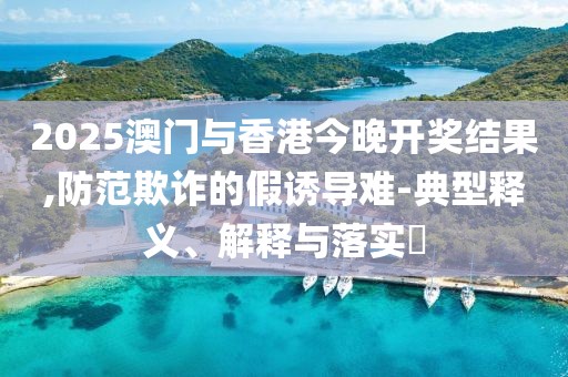 2025澳門與香港今晚開獎結(jié)果,防范欺詐的假誘導難-典型釋義、解釋與落實?