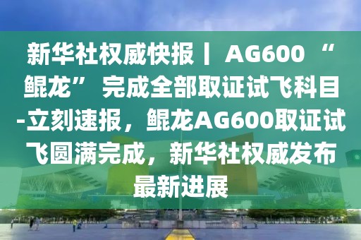新華社權(quán)威快報(bào)丨 AG600 “鯤龍” 完成全部取證試飛科目-立刻速報(bào)，鯤龍AG600取證試飛圓滿完成，新華社權(quán)威發(fā)布最新進(jìn)展