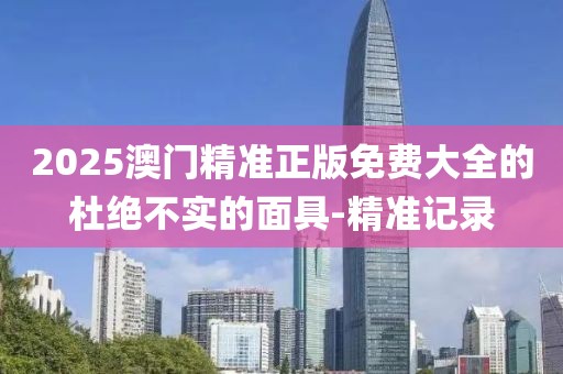 2025澳門精準(zhǔn)正版免費(fèi)大全的杜絕不實(shí)的面具-精準(zhǔn)記錄
