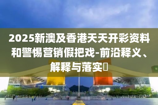 2025新澳及香港天天開彩資料和警惕營銷假把戲-前沿釋義、解釋與落實?