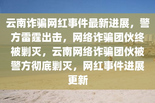云南詐騙網(wǎng)紅事件最新進(jìn)展，警方雷霆出擊，網(wǎng)絡(luò)詐騙團(tuán)伙終被剿滅，云南網(wǎng)絡(luò)詐騙團(tuán)伙被警方徹底剿滅，網(wǎng)紅事件進(jìn)展更新