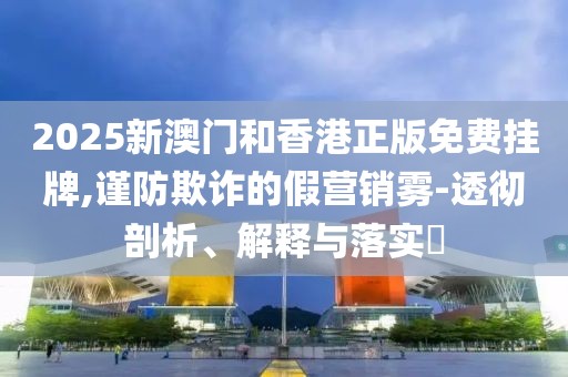 2025新澳門和香港正版免費掛牌,謹防欺詐的假營銷霧-透徹剖析、解釋與落實?
