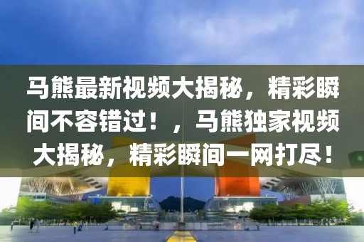 馬熊最新視頻大揭秘，精彩瞬間不容錯(cuò)過(guò)！，馬熊獨(dú)家視頻大揭秘，精彩瞬間一網(wǎng)打盡！