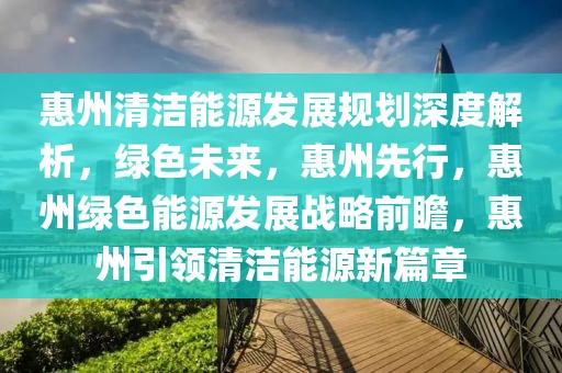 惠州清潔能源發(fā)展規(guī)劃深度解析，綠色未來(lái)，惠州先行，惠州綠色能源發(fā)展戰(zhàn)略前瞻，惠州引領(lǐng)清潔能源新篇章
