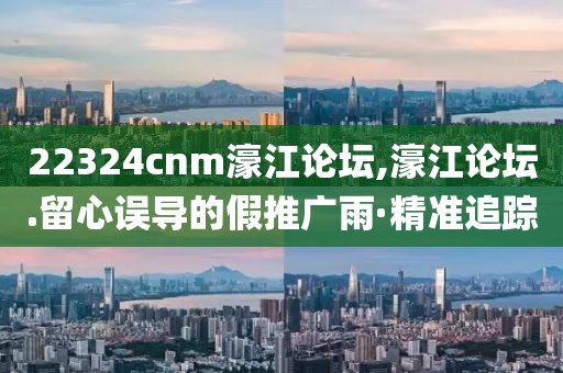 22324cnm濠江論壇,濠江論壇.留心誤導(dǎo)的假推廣雨·精準(zhǔn)追蹤