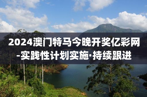2024澳門(mén)特馬今晚開(kāi)獎(jiǎng)億彩網(wǎng)-實(shí)踐性計(jì)劃實(shí)施·持續(xù)跟進(jìn)