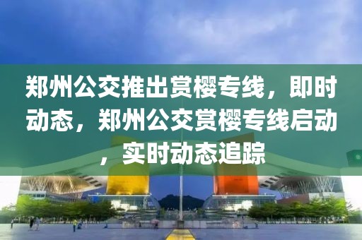 鄭州公交推出賞櫻專線，即時(shí)動(dòng)態(tài)，鄭州公交賞櫻專線啟動(dòng)，實(shí)時(shí)動(dòng)態(tài)追蹤