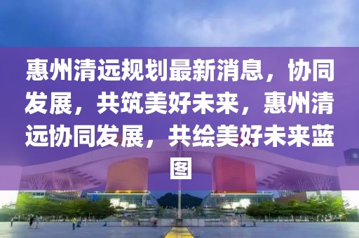 惠州清遠(yuǎn)規(guī)劃最新消息，協(xié)同發(fā)展，共筑美好未來(lái)，惠州清遠(yuǎn)協(xié)同發(fā)展，共繪美好未來(lái)藍(lán)圖