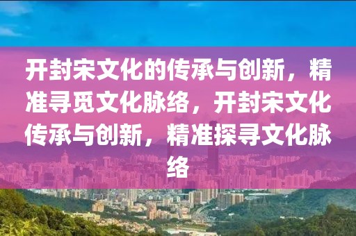 開封宋文化的傳承與創(chuàng)新，精準(zhǔn)尋覓文化脈絡(luò)，開封宋文化傳承與創(chuàng)新，精準(zhǔn)探尋文化脈絡(luò)