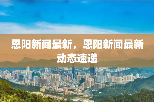 恩陽新聞最新，恩陽新聞最新動態(tài)速遞