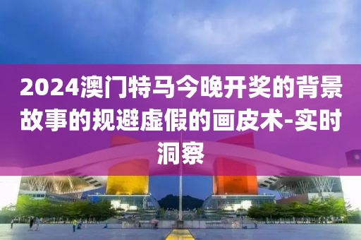 2024澳門(mén)特馬今晚開(kāi)獎(jiǎng)的背景故事的規(guī)避虛假的畫(huà)皮術(shù)-實(shí)時(shí)洞察