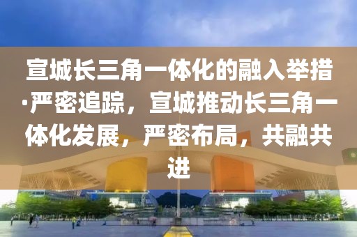 宣城長(zhǎng)三角一體化的融入舉措·嚴(yán)密追蹤，宣城推動(dòng)長(zhǎng)三角一體化發(fā)展，嚴(yán)密布局，共融共進(jìn)