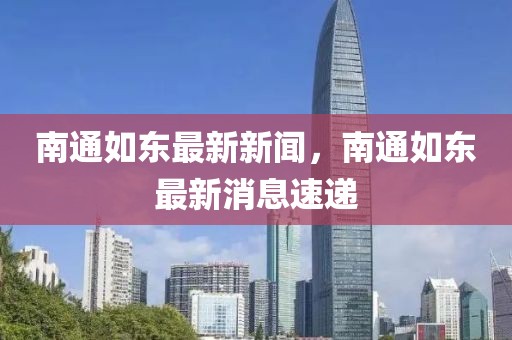 南通如東最新新聞，南通如東最新消息速遞