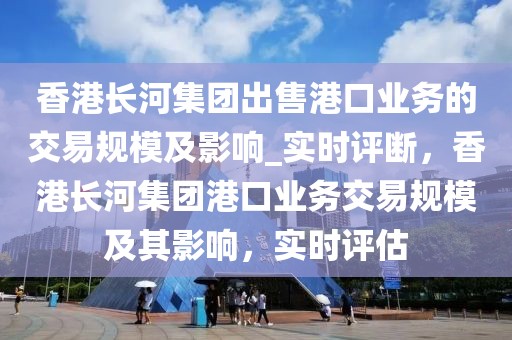 香港長河集團(tuán)出售港口業(yè)務(wù)的交易規(guī)模及影響_實(shí)時評斷，香港長河集團(tuán)港口業(yè)務(wù)交易規(guī)模及其影響，實(shí)時評估