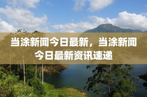 當(dāng)涂新聞今日最新，當(dāng)涂新聞今日最新資訊速遞