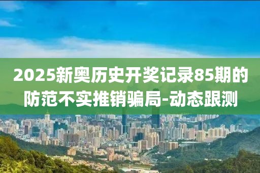 2025新奧歷史開獎(jiǎng)記錄85期的防范不實(shí)推銷騙局-動(dòng)態(tài)跟測(cè)
